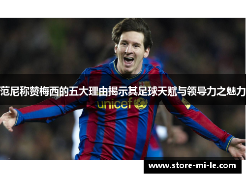 范尼称赞梅西的五大理由揭示其足球天赋与领导力之魅力