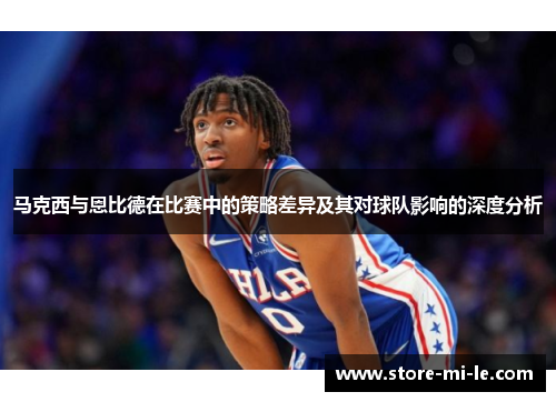 马克西与恩比德在比赛中的策略差异及其对球队影响的深度分析